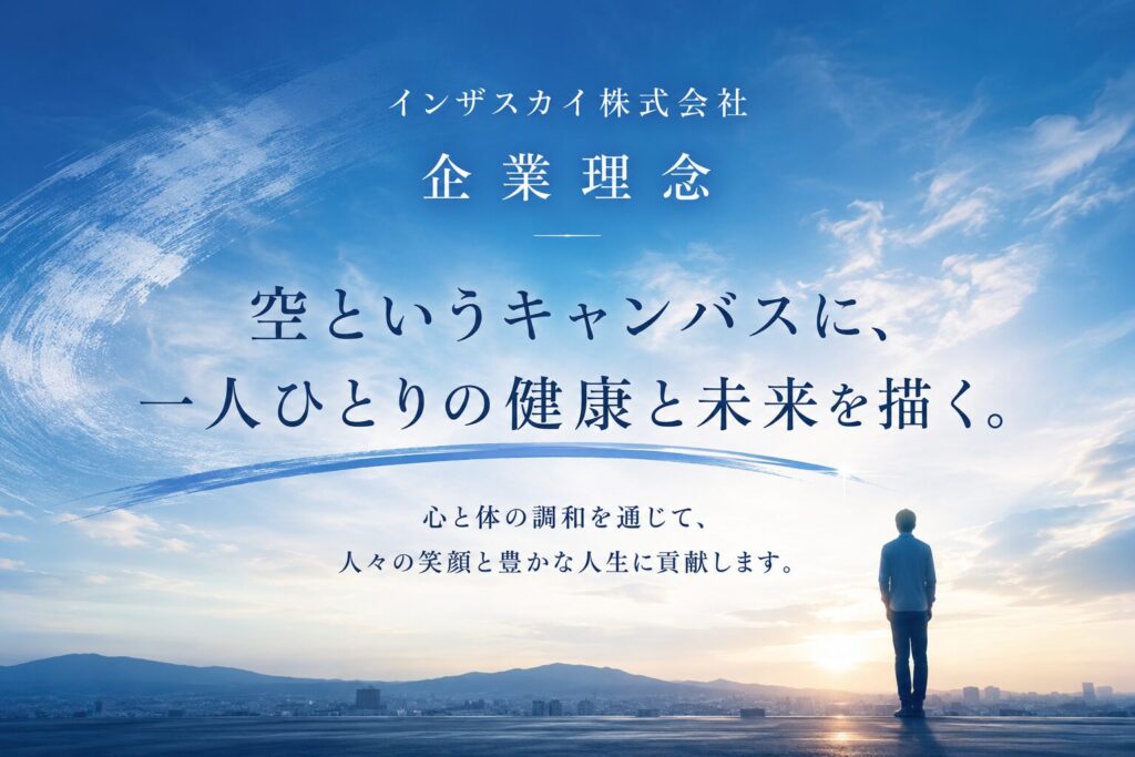 インザスカイ株式会社
企 業 理 念
空というキャンバスに、一人ひとりの健康と未来を描く。
心と体の調和を通じて、
人々の笑顔と豊かな人生に貢献します。